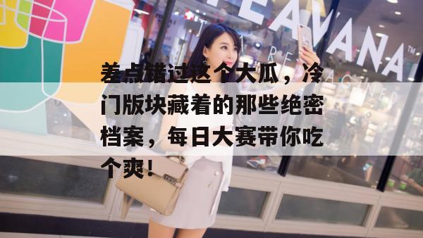 差点错过这个大瓜,冷门版块藏着的那些绝密档案,每日大赛带你吃个爽!