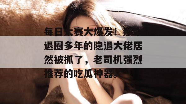 每日大赛大爆发！那个退圈多年的隐退大佬居然被抓了，老司机强烈推荐的吃瓜神器。