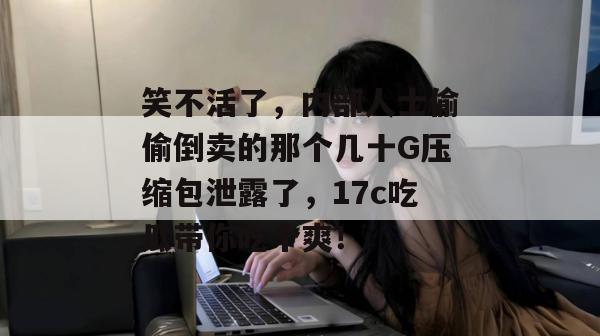 笑不活了，内部人士偷偷倒卖的那个几十G压缩包泄露了，17c吃瓜带你吃个爽！
