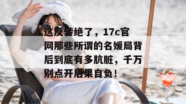 这反转绝了，17c官网那些所谓的名媛局背后到底有多肮脏，千万别点开后果自负！