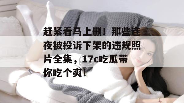赶紧看马上删！那些连夜被投诉下架的违规照片全集，17c吃瓜带你吃个爽！