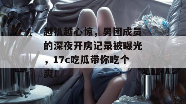 越扒越心惊，男团成员的深夜开房记录被曝光，17c吃瓜带你吃个爽！