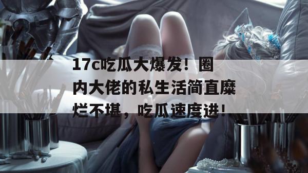17c吃瓜大爆发！圈内大佬的私生活简直糜烂不堪，吃瓜速度进！